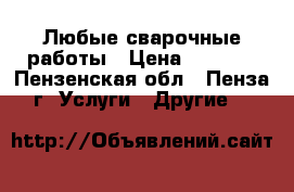 Любые сварочные работы › Цена ­ 1 000 - Пензенская обл., Пенза г. Услуги » Другие   